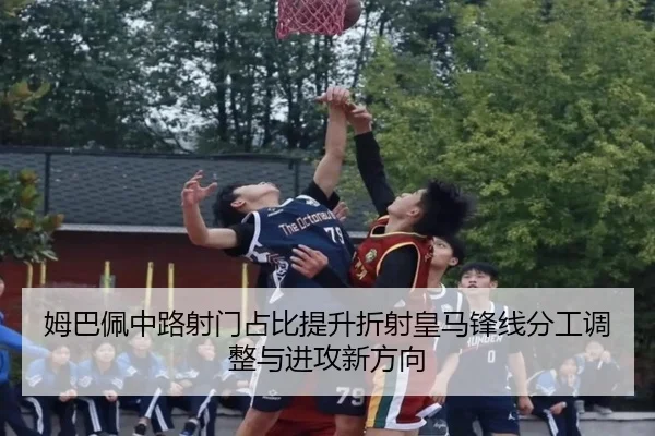 姆巴佩中路射门占比提升折射皇马锋线分工调整与进攻新方向